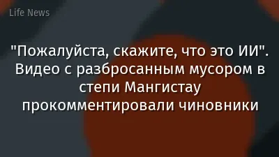 "Пожалуйста, скажите, что это ИИ". Видео с разбросанным мусором в степи Мангистау прокомментировали чиновники
