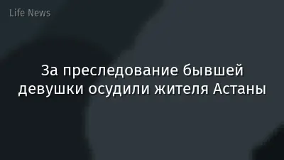 За преследование бывшей девушки осудили жителя Астаны