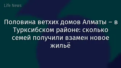 Половина ветхих домов Алматы – в Турксибском районе: сколько семей получили взамен новое жильё