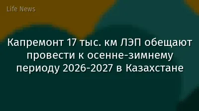 Капремонт 17 тыс. км ЛЭП обещают провести к осенне-зимнему периоду 2026-2027 в Казахстане