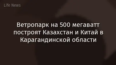 Ветропарк на 500 мегаватт построят Казахстан и Китай в Карагандинской области