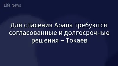Для спасения Арала требуются согласованные и долгосрочные решения – Токаев