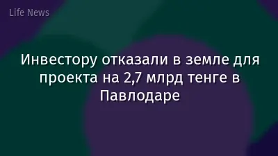Инвестору отказали в земле для проекта на 2,7 млрд тенге в Павлодаре