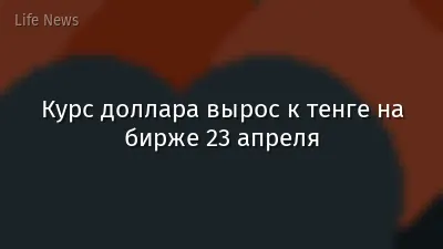 Курс доллара вырос к тенге на бирже 23 апреля