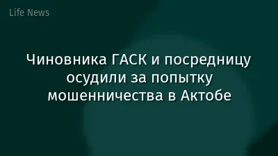 Чиновника ГАСК и посредницу осудили за попытку мошенничества в Актобе
