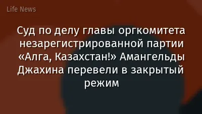 Суд по делу главы оргкомитета незарегистрированной партии «Алга, Казахстан!» Амангельды Джахина перевели в закрытый режим