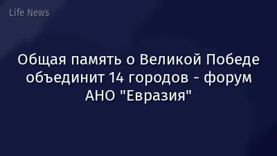 Общая память о Великой Победе объединит 14 городов - форум АНО "Евразия"