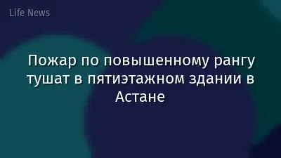 Пожар по повышенному рангу тушат в пятиэтажном здании в Астане