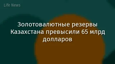 Золотовалютные резервы Казахстана превысили 65 млрд долларов