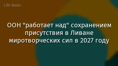 ООН "работает над" сохранением присутствия в Ливане миротворческих сил в 2027 году