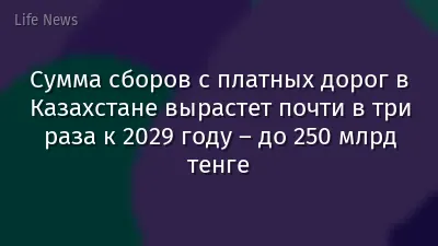 Сумма сборов с платных дорог в Казахстане вырастет почти в три раза к 2029 году – до 250 млрд тенге