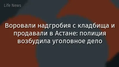 Воровали надгробия с кладбища и продавали в Астане: полиция возбудила уголовное дело