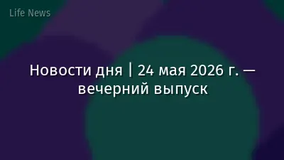 Новости дня | 24 мая 2026 г. — вечерний выпуск