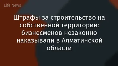 Штрафы за строительство на собственной территории: бизнесменов незаконно наказывали в Алматинской области