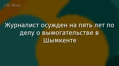Журналист осужден на пять лет по делу о вымогательстве в Шымкенте