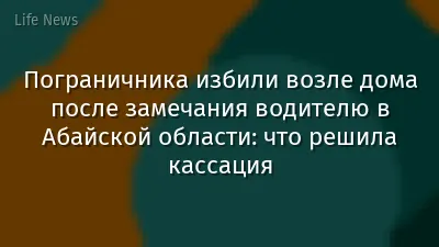 Пограничника избили возле дома после замечания водителю в Абайской области: что решила кассация