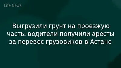 Выгрузили грунт на проезжую часть: водители получили аресты за перевес грузовиков в Астане