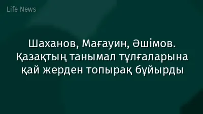 Шаханов, Мағауин, Әшімов. Қазақтың танымал тұлғаларына қай жерден топырақ бұйырды