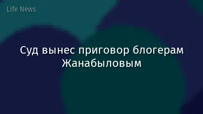 Суд вынес приговор блогерам Жанабыловым