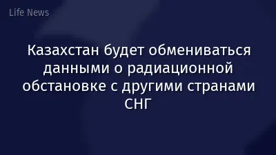 Казахстан будет обмениваться данными о радиационной обстановке с другими странами СНГ