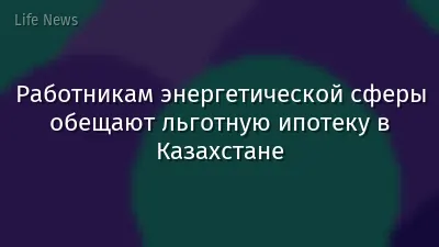 Работникам энергетической сферы обещают льготную ипотеку в Казахстане