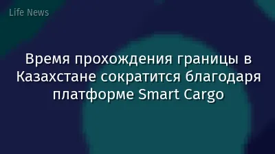 Время прохождения границы в Казахстане сократится благодаря платформе Smart Cargo