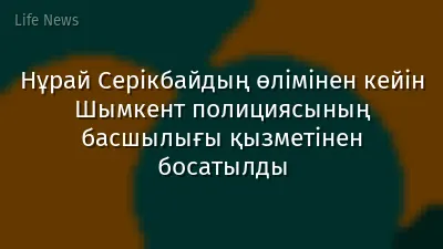 Нұрай Серікбайдың өлімінен кейін Шымкент полициясының басшылығы қызметінен босатылды