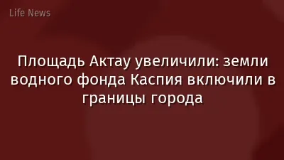 Площадь Актау увеличили: земли водного фонда Каспия включили в границы города