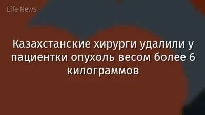 Казахстанские хирурги удалили у пациентки опухоль весом более 6 килограммов