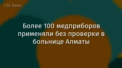 Более 100 медприборов применяли без проверки в больнице Алматы