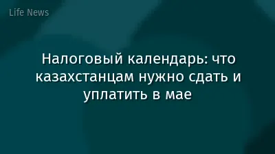 Налоговый календарь: что казахстанцам нужно сдать и уплатить в мае