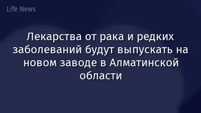 Лекарства от рака и редких заболеваний будут выпускать на новом заводе в Алматинской области