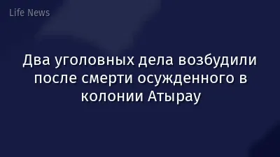 Два уголовных дела возбудили после смерти осужденного в колонии Атырау