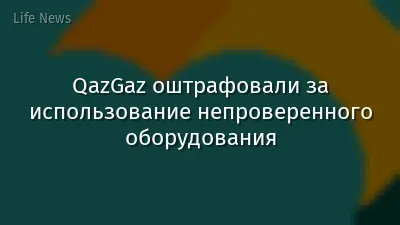 QazGaz оштрафовали за использование непроверенного оборудования
