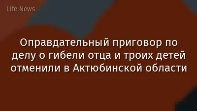 Оправдательный приговор по делу о гибели отца и троих детей отменили в Актюбинской области
