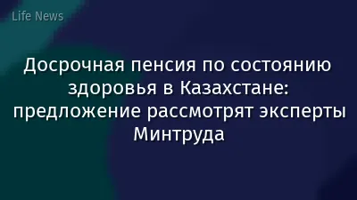 Досрочная пенсия по состоянию здоровья в Казахстане: предложение рассмотрят эксперты Минтруда