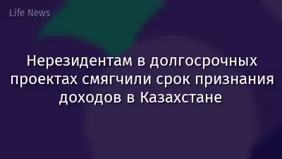 Нерезидентам в долгосрочных проектах смягчили срок признания доходов в Казахстане