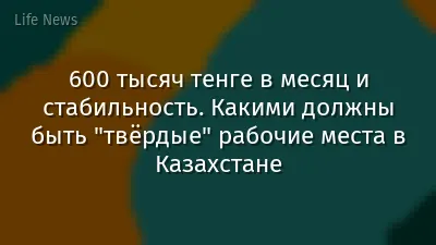 600 тысяч тенге в месяц и стабильность. Какими должны быть "твёрдые" рабочие места в Казахстане