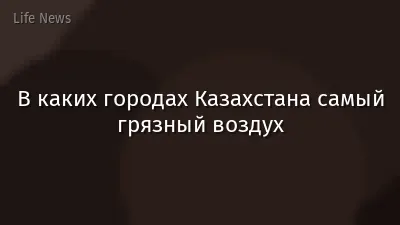 В каких городах Казахстана самый грязный воздух