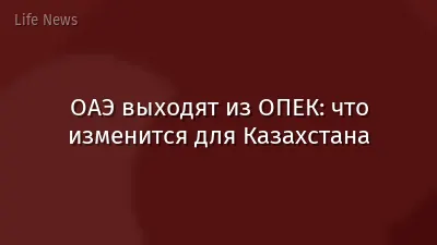 ОАЭ выходят из ОПЕК: что изменится для Казахстана
