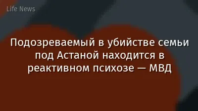 Подозреваемый в убийстве семьи под Астаной находится в реактивном психозе — МВД