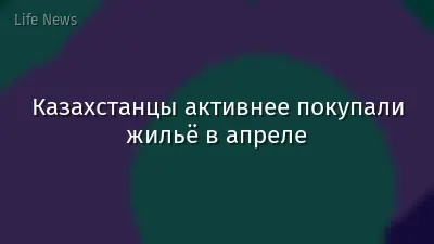 Казахстанцы активнее покупали жильё в апреле