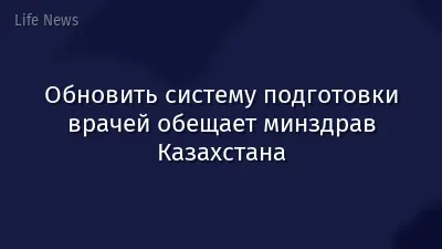 Обновить систему подготовки врачей обещает минздрав Казахстана