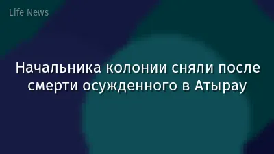 Начальника колонии сняли после смерти осужденного в Атырау