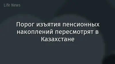 Порог изъятия пенсионных накоплений пересмотрят в Казахстане