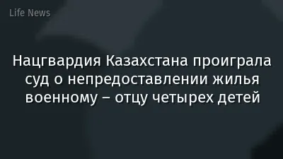 Нацгвардия Казахстана проиграла суд о непредоставлении жилья военному – отцу четырех детей