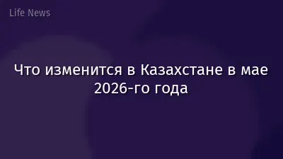 Что изменится в Казахстане в мае 2026-го года