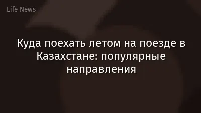 Куда поехать летом на поезде в Казахстане: популярные направления