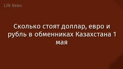 Сколько стоят доллар, евро и рубль в обменниках Казахстана 1 мая