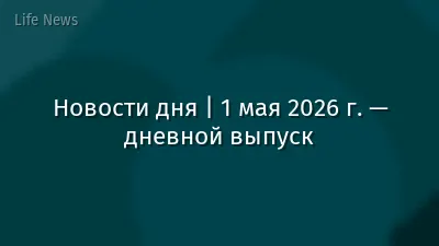 Новости дня | 1 мая 2026 г. — дневной выпуск